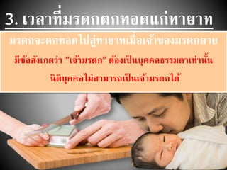 3. เวลาที่มรดกตกทอดแก่ทายาท
มรดกจะตกทอดไปสู่ทายาทเมื่อเจ้าของมรดกตาย
มีข้อสังเกตว่า “เจ้ามรดก” ต้องเป็ นบุคคลธรรมดาเท่านั้น
นิติบุคคลไม่สามารถเป็ นเจ้ามรดกได้
 