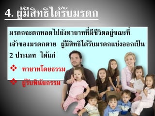 4. ผู้มีสิทธิได้รับมรดก
มรดกจะตกทอดไปยังทายาทที่มีชีวิตอยู่ขณะที่
เจ้าของมรดกตาย ผู้มีสิทธิได้รับมรดกแบ่งออกเป็ น
2 ประเภท ได้แก่
 ทายาทโดยธรรม
 ผู้รับพินัยกรรม
 