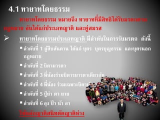 4.1 ทายาทโดยธรรม
ทายาทโดยธรรม หมายถึง ทายาทที่มีสิทธิได้รับมรดกตาม
กฎหมาย อันได้แก่ประเภทญาติ และคู่สมรส
 ทายาทโดยธรรมประเภทญาติ มีลาดับในการรับมรดก ดังนี้
ลาดับที่ 1 ผู้สืบสันดาน ได้แก่ บุตร บุตรบุญธรรม และบุตรนอก
กฎหมาย
ลาดับที่ 2บิดามารดา
ลาดับที่ 3พี่น้องร่วมบิดารมารดาเดียวกัน
ลาดับที่ 4พี่น้อง ร่วมเฉพาะบิดาเดียวกัน หรือเฉพาะมารดา
ลาดับที่ 5ปู่ ย่า ตา ยาย
ลาดับที่ 6ลุง ป้ า น้า อา
ใช้หลักญาติสนิทตัดญาติห่าง
 