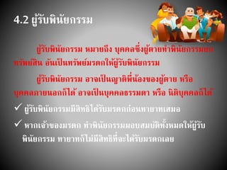 4.2 ผู้รับพินัยกรรม
ผู้รับพินัยกรรม หมายถึง บุคคลซึ่งผู้ตายทาพินัยกรรมยก
ทรัพย์สิน อันเป็ นทรัพย์มรดกให้ผู้รับพินัยกรรม
ผู้รับพินัยกรรม อาจเป็ นญาติพี่น้องของผู้ตาย หรือ
บุคคลภายนอกก็ได้ อาจเป็ นบุคคลธรรมดา หรือ นิติบุคคลก็ได้
 ผู้รับพินัยกรรมมีสิทธิได้รับมรดกก่อนทายาทเสมอ
 หากเจ้าของมรดก ทาพินัยกรรมมอบสมบัติทั้งหมดให้ผู้รับ
พินัยกรรม ทายาทก็ไม่มีสิทธิที่จะได้รับมรดกเลย
 