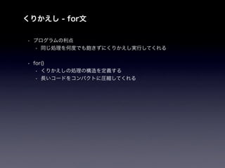 くりかえし - for文

• プログラムの利点
  • 同じ処理を何度でも飽きずにくりかえし実行してくれる


• for()
   • くりかえしの処理の構造を定義する
   • 長いコードをコンパクトに圧縮してくれる
 