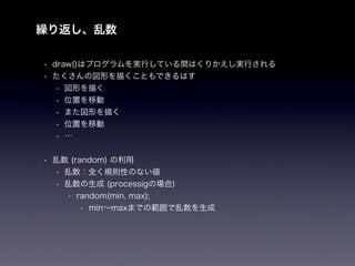 繰り返し、乱数

• draw()はプログラムを実行している間はくりかえし実行される
• たくさんの図形を描くこともできるはす
   • 図形を描く
   • 位置を移動
   • また図形を描く
   • 位置を移動
   • …


• 乱数 (random) の利用
  • 乱数：全く規則性のない値
  • 乱数の生成 (processigの場合)
    • random(min, max);
        • min∼maxまでの範囲で乱数を生成
 