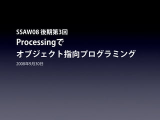 SSAW08 後期第3回
Processingで
オブジェクト指向プログラミング
2008年9月30日
 