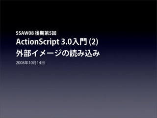 SSAW08 後期第5回

ActionScript 3.0入門 (2)
外部イメージの読み込み
2008年10月14日
 
