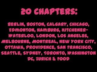 20 Chapters:Berlin, Boston, Calgary, Chicago, Edmonton, Hamburg, Kitchener-Waterloo, London, Los Angeles, Melbourne, Montreal, New York City, Ottawa, Providence, San Francisco, Seattle, Sydney, Toronto, Washington DC, Zurich & Food