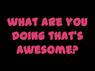 what are you doing that’s awesome?