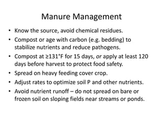 Manure Management
• Know the source, avoid chemical residues.
• Compost or age with carbon (e.g. bedding) to
stabilize nutrients and reduce pathogens.
• Compost at ≥131°F for 15 days, or apply at least 120
days before harvest to protect food safety.
• Spread on heavy feeding cover crop.
• Adjust rates to optimize soil P and other nutrients.
• Avoid nutrient runoff – do not spread on bare or
frozen soil on sloping fields near streams or ponds.

 