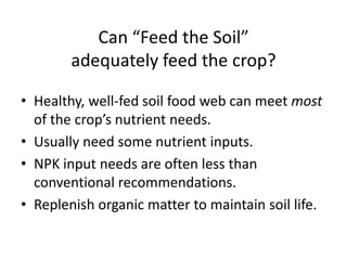 Can “Feed the Soil”
adequately feed the crop?
• Healthy, well-fed soil food web can meet most
of the crop’s nutrient needs.
• Usually need some nutrient inputs.
• NPK input needs are often less than
conventional recommendations.
• Replenish organic matter to maintain soil life.

 