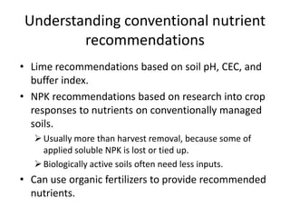 Understanding conventional nutrient
recommendations
• Lime recommendations based on soil pH, CEC, and
buffer index.
• NPK recommendations based on research into crop
responses to nutrients on conventionally managed
soils.
 Usually more than harvest removal, because some of
applied soluble NPK is lost or tied up.
 Biologically active soils often need less inputs.

• Can use organic fertilizers to provide recommended
nutrients.

 