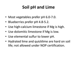 Soil pH and Lime
•
•
•
•
•
•

Most vegetables prefer pH 6.0-7.0.
Blueberries prefer pH 4.8-5.2.
Use high-calcium limestone if Mg is high.
Use dolomitic limestone if Mg is low.
Use elemental sulfur to lower pH.
Hydrated lime and quicklime are hard on soil
life; not allowed under NOP certification.

 