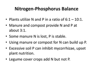 Nitrogen-Phosphorus Balance
• Plants utilize N and P in a ratio of 6:1 – 10:1.
• Manure and compost provide N and P at
about 3:1.
• Some manure N is lost, P is stable.
• Using manure or compost for N can build up P.
• Excessive soil P can inhibit mycorrhizae, upset
plant nutrition.
• Legume cover crops add N but not P.

 