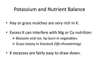 Potassium and Nutrient Balance
• Hay or grass mulches are very rich in K.
• Excess K can interfere with Mg or Ca nutrition:
 Blossom end rot, tip burn in vegetables.
 Grass tetany in livestock (life-threatening).

• K excesses are fairly easy to draw down.

 