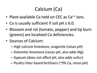 Calcium (Ca)
• Plant-available Ca held on CEC as Ca++ ions.
• Ca is usually sufficient if soil pH ≥ 6.0.
• Blossom end rot (tomato, pepper) and tip burn
(greens) are localized Ca deficiencies.
• Sources of Calcium:
– High calcium limestone, aragonite (raises pH)
– Dolomitic limestone (raises pH, also adds Mg)
– Gypsum (does not affect pH, also adds sulfur)
– Poultry litter based fertilizers (~9% Ca, raises pH)

 