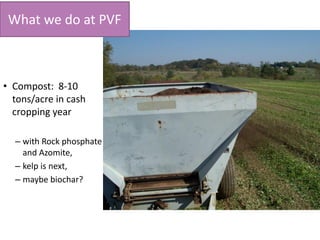 What we do at PVF
• Compost: 8-10
tons/acre in cash
cropping year
– with Rock phosphate
and Azomite,
– kelp is next,
– maybe biochar?
 