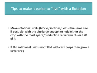 Tips to make it easier to “live” with a Rotation
• Make rotational units (blocks/sections/fields) the same size
if possible, with the size large enough to hold either the
crop with the most space/production requirements or half
of it
• If the rotational unit is not filled with cash crops then grow a
cover crop
 