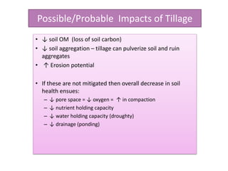 Possible/Probable Impacts of Tillage
• ↓ soil OM (loss of soil carbon)
• ↓ soil aggregation – tillage can pulverize soil and ruin
aggregates
• ↑ Erosion potential
• If these are not mitigated then overall decrease in soil
health ensues:
– ↓ pore space = ↓ oxygen = ↑ in compaction
– ↓ nutrient holding capacity
– ↓ water holding capacity (droughty)
– ↓ drainage (ponding)
 