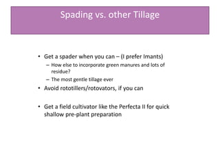 Spading vs. other Tillage
• Get a spader when you can – (I prefer Imants)
– How else to incorporate green manures and lots of
residue?
– The most gentle tillage ever
• Avoid rototillers/rotovators, if you can
• Get a field cultivator like the Perfecta II for quick
shallow pre-plant preparation
 