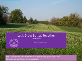 Let’s Grow Better, Together
Ellen Polishuk
Ellen@planttoprofit.com
For a copy of the 5 Rules for Healthy Soils Guide, please go here:
http://www.planttoprofit.com/ssawg/
http://www.planttoprofit.com/ssawg/
 