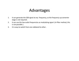 Advantages
1. It can generate the SSB signal at any frequency, so the frequency up converter
stage is not required .
2. It can use the low audio frequencies as modulating signal .(In filter method, this
is not possible ) .
3. It is easy to switch from one sideband to other .
 