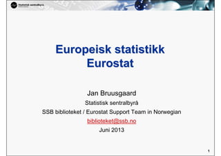 1
1
Europeisk statistikkEuropeisk statistikk
EurostatEurostat
Jan Bruusgaard
Statistisk sentralbyrå
SSB biblioteket / Eurostat Support Team in Norwegian
biblioteket@ssb.no
Juni 2013
 