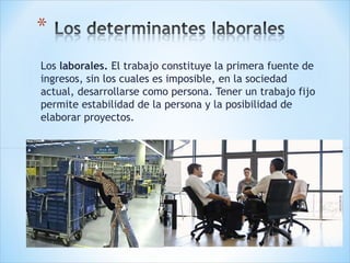 Los laborales. El trabajo constituye la primera fuente de
ingresos, sin los cuales es imposible, en la sociedad
actual, desarrollarse como persona. Tener un trabajo fijo
permite estabilidad de la persona y la posibilidad de
elaborar proyectos. 

 