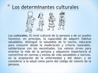 Los culturales. El nivel cultural de la persona o de un pueblo
favorece, en principio, la capacidad de adquirir hábitos
saludables, distinguir lo saludable de lo nocivo, educarse
para consumir desde la moderación y criterio razonable,
solidarizarse con los necesitados. Los valores sirven para
orientar la vida de la persona y adquieren importancia al
convertirse en normas y estilos de vida saludables o nocivos,
en la aceptación de la enfermedad y del dolor; y en
considerar a la salud como parte del código de valores de la
persona.

 