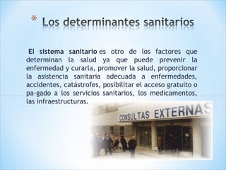  El sistema sanitario es otro de los factores que
determinan la salud ya que puede prevenir la
enfermedad y curarla, promover la salud, proporcionar
la asistencia sanitaria adecuada a enfermedades,
accidentes, catástrofes, posibilitar el acceso gratuito o
pa­gado a los servicios sanitarios, los medicamentos,
las infraestructuras.

 