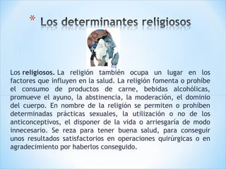 Los religiosos. La religión también ocupa un lugar en los
factores que influyen en la salud. La religión fomenta o prohíbe
el consumo de productos de carne, bebidas alcohólicas,
promueve el ayuno, la abstinencia, la moderación, el dominio
del cuerpo. En nombre de la religión se permiten o prohíben
determinadas prácticas sexuales, la utilización o no de los
anticonceptivos, el disponer de la vida o arriesgaría de modo
innecesario. Se reza para tener buena salud, para conseguir
unos resultados satisfactorios en operaciones quirúrgicas o en
agradecimiento por haberlos conseguido.

 