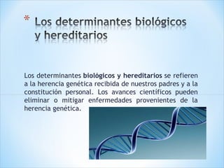 Los determinantes biológicos y hereditarios se refieren
a la herencia genética recibida de nuestros padres y a la
constitución personal. Los avances científicos pueden
eliminar o mitigar enfermedades provenientes de la
herencia genética.

 