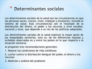 Los determinantes sociales de la salud son las circunstancias en que
las personas nacen, crecen, viven, trabajan y envejecen, incluido el
sistema de salud. Esas circunstancias son el resultado de la
distribución del dinero, el poder y los recursos a nivel mundial,
nacional y local, que depende a su vez de las políticas adoptadas. 
Los determinantes sociales de la salud explican la mayor parte de
las inequidades sanitarias, esto es, de las diferencias injustas y
evitables observadas en y entre los países en lo que respecta a la
situación sanitaria.
se proponen tres recomendaciones generales:
1. Mejorar las condiciones de vida cotidianas
2. Luchar contra la distribución desigual del poder, el dinero y los
recursos
3. Medición y análisis del problema

 