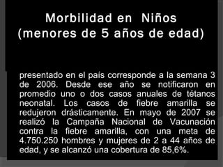 Morbilidad en Niños
(menores de 5 años de edad)


Dicha campaña se realizó con la vacuna
sarampión/rubéola (SR). El último caso de rubéola
presentado en el país corresponde a la semana 3
de 2006. Desde ese año se notificaron en
promedio uno o dos casos anuales de tétanos
neonatal. Los casos de fiebre amarilla se
redujeron drásticamente. En mayo de 2007 se
realizó la Campaña Nacional de Vacunación
contra la fiebre amarilla, con una meta de
4.750.250 hombres y mujeres de 2 a 44 años de
edad, y se alcanzó una cobertura de 85,6%.

 