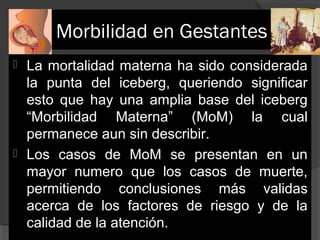 Morbilidad en Gestantes
La mortalidad materna ha sido considerada 
la  punta  del  iceberg,  queriendo  significar 
esto  que  hay  una  amplia  base  del  iceberg 
“Morbilidad  Materna”  (MoM)  la  cual 
permanece aun sin describir.
 Los  casos  de  MoM  se  presentan  en  un 
mayor  numero  que  los  casos  de  muerte, 
permitiendo  conclusiones  más  validas 
acerca  de  los  factores  de  riesgo  y  de  la 
calidad de la atención.


 