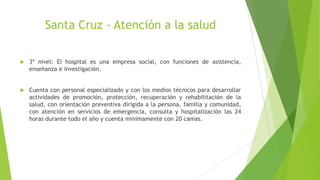 Santa Cruz - Atención a la salud


3º nivel: El hospital es una empresa social, con funciones de asistencia,
enseñanza e investigación.



Cuenta con personal especializado y con los medios técnicos para desarrollar
actividades de promoción, protección, recuperación y rehabilitación de la
salud, con orientación preventiva dirigida a la persona, familia y comunidad,
con atención en servicios de emergencia, consulta y hospitalización las 24
horas durante todo el año y cuenta minimamente con 20 camas.

 