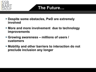 The Future… Despite some obstacles, PwD are extremely involved More and more involvement  due to technology improvements Growing awareness – millions of users / customers  Mobility and other barriers to interaction do not preclude inclusion any longer 