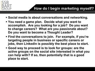 How do I begin marketing myself? Social media is about conversations and networking.  You need a game plan.  Decide what you want to accomplish.  Are you looking for a job?  Do you want to change careers?  What are you passionate about? Do you want to become a Thought Leader? Find the conversations to join.  For example, if you’re targeting people in business or specific careers or jobs, then LinkedIn is possibly the best place to start. Good way to proceed is to look for groups: are the active groups on the social site interested in what you can help with? If so, then potentially that is a good place to start. 