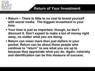 Return of Your Investment Return – There is little to no cost to brand yourself with social media.  The biggest investment is your time.  Your time is just as important, though, so don’t discount it. Don’t expect to make a ton of money right away, no matter what you are doing.  Return can mean more than just dollars in your pocket. Return can be about those people who continue to “return” to see what you are up to because they appreciate what you do. Again, notoriety and identification can be this measure of success.  
