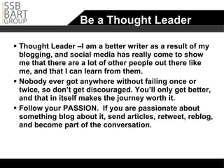 Be a Thought Leader Thought Leader –I am a better writer as a result of my blogging, and social media has really come to show me that there are a lot of other people out there like me, and that I can learn from them.  Nobody ever got anywhere without failing once or twice, so don’t get discouraged. You’ll only get better, and that in itself makes the journey worth it.  Follow your PASSION.  If you are passionate about something blog about it, send articles, retweet, reblog, and become part of the conversation. 