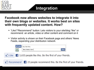 Integration Facebook now allows websites to integrate it into their own blogs or websites. It works best on sites with frequently updated content. How? “ Like”/“Recommend” button: Lets visitors to your site/blog “like” or recommend  an article, video or other content and comment on it Visitor activity is shown on their Facebook page and others’ News Feeds, expanding your distribution network 