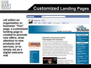 Customized  Landing Pages Built within an organization or business’ “Fan” page, a customized landing page is created to promote new offers, draw attention to new products and services, or to simply act as a digital welcome mat 