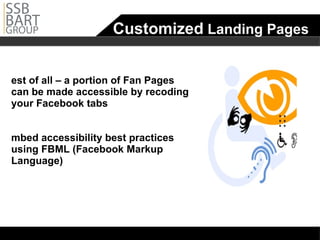 Customized  Landing Pages Best of all – a portion of Fan Pages can be made accessible by recoding your Facebook tabs Embed accessibility best practices using FBML (Facebook Markup Language)  