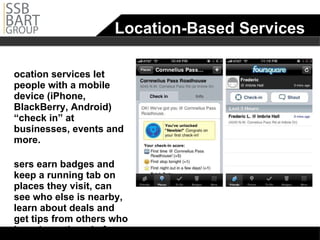Location-Based Services Location services let people with a mobile device (iPhone, BlackBerry, Android) “check in” at businesses, events and more.  Users earn badges and keep a running tab on places they visit, can see who else is nearby, learn about deals and get tips from others who have been there before. 