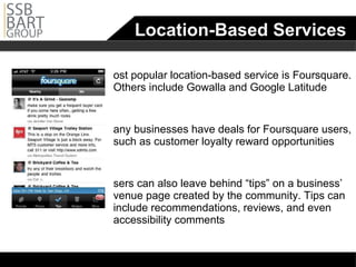 Location-Based Services Most popular location-based service is Foursquare. Others include Gowalla and Google Latitude Many businesses have deals for Foursquare users, such as customer loyalty reward opportunities Users can also leave behind “tips” on a business’ venue page created by the community. Tips can include recommendations, reviews, and even accessibility comments  