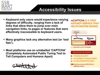 Accessibility Issues Keyboard only users would experience varying degrees of difficulty, ranging from a lack of links that allow them to jump over main navigation links, to pages or features that were effectively inaccessible to keyboard users. Many graphics lack any alternative text (or ‘tool tips’).  Most platforms use an unlabelled ‘CAPTCHA’ (Completely Automated Public Turing Test to Tell Computers and Humans Apart) 
