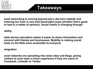 Takeaways Social networking is moving beyond just a dot-com website and entering our lives in new and meaningful ways (whether that’s good or bad is a matter of opinion). Social media is changing through: Mobility Mobile device saturation makes it easier to share information and connect with friends and businesses. Mobility is making social tools on the Web more accessible to everyone Integration Social networks are spreading into news sites and blogs, giving visitors to such sites a richer experience if they are users of Facebook, LinkedIn or Twitter Location services Social networks are starting to play a role in helping users interact with organizations and people while on-the-go 
