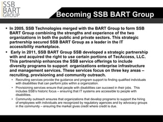 Becoming SSB BART Group In 2005, SSB Technologies merged with the BART Group to form SSB BART Group combining the strengths and experience of the two organizations in both the public and private sectors. This strategic partnership secured SSB BART Group as a leader in the IT accessibility marketplace.    Early in 2011, SSB BART Group SSB developed a strategic partnership with and acquired the right to use certain portions of TecAccess, LLC.  This partnership enhances the SSB service offerings to include diversity programs to support  organizations enterprise infrastructure and management services. These services focus on three key areas – recruiting, provisioning and community outreach.  Recruiting services provide the guidance and program support to finding qualified individuals with disabilities that can perform jobs within a organization.  Provisioning services ensure that people with disabilities can succeed in their jobs.  This includes SSB’s historic focus – ensuring that IT systems are accessible to people with disabilities.  Community outreach ensures that organizations that develop programs to support the hiring of employees with individuals are recognized by regulatory agencies and by advocacy groups in the community – ensuring the market gives credit where credit is due.    