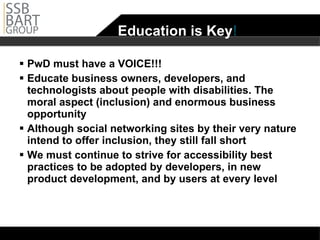Education is Key ! PwD must have a VOICE!!! Educate business owners, developers, and technologists about people with disabilities. The moral aspect (inclusion) and enormous business opportunity Although social networking sites by their very nature intend to offer inclusion, they still fall short  We must continue to strive for accessibility best practices to be adopted by developers, in new product development, and by users at every level 