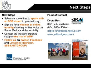 Next Steps Next Steps Schedule some time to  speak with an SSB expert  in your industry Sign-up for a  webinar or online training  covering further topics on Social Media and Accessibility Contact the industry expert to setup a  free trial of AMP Follow us  on  Twitter, Facebook  and  Linked-In (debraruh, SSBBARTGROUP) Point of Contact Debra Ruh (804) 749-3565 (o) (804) 986-4500 (c) [email_address] www.ssbbartgroup.com 