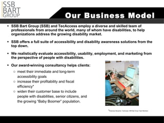 Our Business Model SSB Bart Group (SSB) and TecAccess employ a diverse and skilled team of professionals from around the world, many of whom have disabilities, to help organizations address the growing disability market.  SSB offers a full suite of accessibility and disability awareness solutions from the top down.  We realistically evaluate accessibility, usability, employment, and marketing from the perspective of people with disabilities. Our award-winning consultancy helps clients: meet their immediate and long-term  accessibility goals increase their profitability and fiscal  efficiency* widen their customer base to include  people with disabilities, senior citizens, and  the growing “Baby Boomer” population.  Rosemary Musachio, TecAccess, SSB Bart Group Team Members 