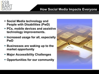 How Social Media Impacts Everyone  Social Media technology and People with Disabilities (PwD) PCs, mobile devices and assistive technology improvements. Increased usage for all, especially PwD Businesses are waking up to the market opportunity Major Accessibility Challenges Opportunities for our community 