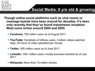Social Media: 8 yrs old & growing Though online social platforms such as chat rooms or message boards have been around for decades, it’s been only recently that they’ve found mainstream reception. Most came online around 2004 and 2005. Facebook:  750 million users as of August 2011 YouTube:  Hundreds of millions users, 2 billion videos watched daily. 24 hours of video uploaded per minute. Twitter:  300 million users as of June 2011  LinkedIn:  100+ million users, mostly business-oriented as of July 2011 Wikipedia:  More than 15 million articles 